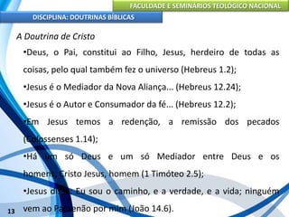 FACULDADE E SEMINÁRIOS TEOLÓGICO NACIONAL
DISCIPLINA: DOUTRINAS BÍBLICAS
13
A Doutrina de Cristo
•Deus, o Pai, constitui ao Filho, Jesus, herdeiro de todas as
coisas, pelo qual também fez o universo (Hebreus 1.2);
•Jesus é o Mediador da Nova Aliança... (Hebreus 12.24);
•Jesus é o Autor e Consumador da fé... (Hebreus 12.2);
•Em Jesus temos a redenção, a remissão dos pecados
(Colossenses 1.14);
•Há um só Deus e um só Mediador entre Deus e os
homens, Cristo Jesus, homem (1 Timóteo 2.5);
•Jesus disse: Eu sou o caminho, e a verdade, e a vida; ninguém
vem ao Pai senão por mim (João 14.6).
 