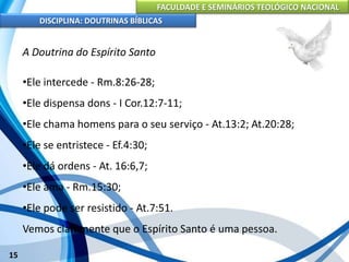 FACULDADE E SEMINÁRIOS TEOLÓGICO NACIONAL
DISCIPLINA: DOUTRINAS BÍBLICAS
15
A Doutrina do Espírito Santo
•Ele intercede - Rm.8:26-28;
•Ele dispensa dons - I Cor.12:7-11;
•Ele chama homens para o seu serviço - At.13:2; At.20:28;
•Ele se entristece - Ef.4:30;
•Ele dá ordens - At. 16:6,7;
•Ele ama - Rm.15:30;
•Ele pode ser resistido - At.7:51.
Vemos claramente que o Espírito Santo é uma pessoa.
 