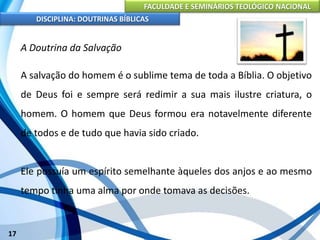 FACULDADE E SEMINÁRIOS TEOLÓGICO NACIONAL
DISCIPLINA: DOUTRINAS BÍBLICAS
17
A Doutrina da Salvação
A salvação do homem é o sublime tema de toda a Bíblia. O objetivo
de Deus foi e sempre será redimir a sua mais ilustre criatura, o
homem. O homem que Deus formou era notavelmente diferente
de todos e de tudo que havia sido criado.
Ele possuía um espírito semelhante àqueles dos anjos e ao mesmo
tempo tinha uma alma por onde tomava as decisões.
 