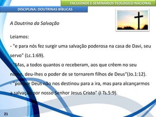 FACULDADE E SEMINÁRIOS TEOLÓGICO NACIONAL
DISCIPLINA: DOUTRINAS BÍBLICAS
21
A Doutrina da Salvação
Leiamos:
- "e para nós fez surgir uma salvação poderosa na casa de Davi, seu
servo" (Lc.1:69).
- "Mas, a todos quantos o receberam, aos que crêem no seu
nome, deu-lhes o poder de se tornarem filhos de Deus"(Jo.1:12).
- "porque Deus não nos destinou para a ira, mas para alcançarmos
a salvação por nosso Senhor Jesus Cristo" (I Ts.5:9).
 