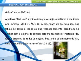 FACULDADE E SEMINÁRIOS TEOLÓGICO NACIONAL
DISCIPLINA: DOUTRINAS BÍBLICAS
24
A Doutrina do Batismo
A palavra "Batismo" significa imergir, ou seja, o batismo é realizado
por imersão (Mt.3:16, At.8:38). A ordenança do batismo saiu dos
lábios de Jesus e todos os que verdadeiramente acreditam no
Senhor têm a alegria de cumpri este mandamento: "Portanto ide,
fazei discípulos de todas as nações, batizando-os em nome do Pai,
e do Filho, e do Espírito Santo" (Mt.28:19).
 