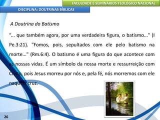 FACULDADE E SEMINÁRIOS TEOLÓGICO NACIONAL
DISCIPLINA: DOUTRINAS BÍBLICAS
26
A Doutrina do Batismo
“... que também agora, por uma verdadeira figura, o batismo..." (I
Pe.3:21). "Fomos, pois, sepultados com ele pelo batismo na
morte..." (Rm.6:4). O batismo é uma figura do que acontece com
as nossas vidas. É um símbolo da nossa morte e ressurreição com
Cristo, pois Jesus morreu por nós e, pela fé, nós morremos com ele
naquela cruz.
 