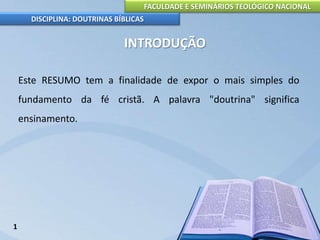 FACULDADE E SEMINÁRIOS TEOLÓGICO NACIONAL
DISCIPLINA: DOUTRINAS BÍBLICAS
INTRODUÇÃO
Este RESUMO tem a finalidade de expor o mais simples do
fundamento da fé cristã. A palavra "doutrina" significa
ensinamento.
1
 