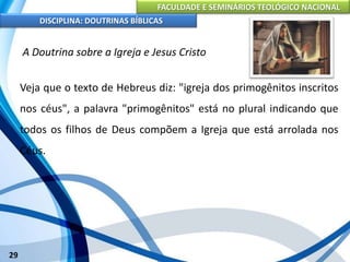 FACULDADE E SEMINÁRIOS TEOLÓGICO NACIONAL
DISCIPLINA: DOUTRINAS BÍBLICAS
29
A Doutrina sobre a Igreja e Jesus Cristo
Veja que o texto de Hebreus diz: "igreja dos primogênitos inscritos
nos céus", a palavra "primogênitos" está no plural indicando que
todos os filhos de Deus compõem a Igreja que está arrolada nos
Céus.
 