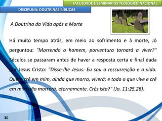 FACULDADE E SEMINÁRIOS TEOLÓGICO NACIONAL
DISCIPLINA: DOUTRINAS BÍBLICAS
30
A Doutrina da Vida após a Morte
Há muito tempo atrás, em meio ao sofrimento e à morte, Jó
perguntou: "Morrendo o homem, porventura tornará a viver?"
Séculos se passaram antes de haver a resposta certa e final dada
por Jesus Cristo: "Disse-lhe Jesus: Eu sou a ressurreição e a vida.
Quem crê em mim, ainda que morra, viverá; e todo o que vive e crê
em mim não morrerá, eternamente. Crês isto?" (Jo. 11:25,26).
 