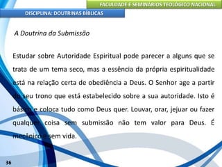 FACULDADE E SEMINÁRIOS TEOLÓGICO NACIONAL
DISCIPLINA: DOUTRINAS BÍBLICAS
36
A Doutrina da Submissão
Estudar sobre Autoridade Espiritual pode parecer a alguns que se
trata de um tema seco, mas a essência da própria espiritualidade
está na relação certa de obediência a Deus. O Senhor age a partir
do seu trono que está estabelecido sobre a sua autoridade. Isto é
básico e coloca tudo como Deus quer. Louvar, orar, jejuar ou fazer
qualquer coisa sem submissão não tem valor para Deus. É
mecânico e sem vida.
 