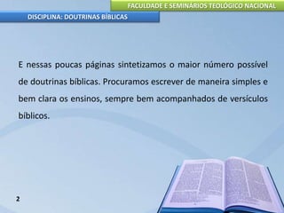 FACULDADE E SEMINÁRIOS TEOLÓGICO NACIONAL
DISCIPLINA: DOUTRINAS BÍBLICAS
E nessas poucas páginas sintetizamos o maior número possível
de doutrinas bíblicas. Procuramos escrever de maneira simples e
bem clara os ensinos, sempre bem acompanhados de versículos
bíblicos.
2
 
