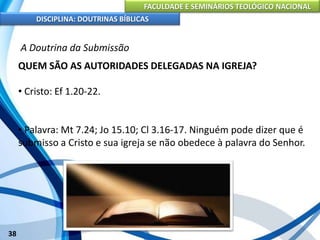 FACULDADE E SEMINÁRIOS TEOLÓGICO NACIONAL
DISCIPLINA: DOUTRINAS BÍBLICAS
38
A Doutrina da Submissão
QUEM SÃO AS AUTORIDADES DELEGADAS NA IGREJA?
• Cristo: Ef 1.20-22.
• Palavra: Mt 7.24; Jo 15.10; Cl 3.16-17. Ninguém pode dizer que é
submisso a Cristo e sua igreja se não obedece à palavra do Senhor.
 