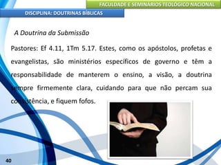 FACULDADE E SEMINÁRIOS TEOLÓGICO NACIONAL
DISCIPLINA: DOUTRINAS BÍBLICAS
40
A Doutrina da Submissão
Pastores: Ef 4.11, 1Tm 5.17. Estes, como os apóstolos, profetas e
evangelistas, são ministérios específicos de governo e têm a
responsabilidade de manterem o ensino, a visão, a doutrina
sempre firmemente clara, cuidando para que não percam sua
consistência, e fiquem fofos.
 