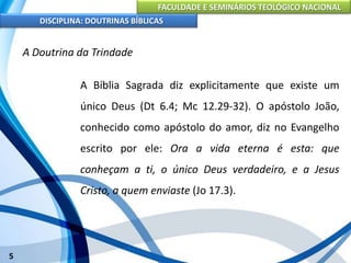 FACULDADE E SEMINÁRIOS TEOLÓGICO NACIONAL
DISCIPLINA: DOUTRINAS BÍBLICAS
5
A Doutrina da Trindade
A Bíblia Sagrada diz explicitamente que existe um
único Deus (Dt 6.4; Mc 12.29-32). O apóstolo João,
conhecido como apóstolo do amor, diz no Evangelho
escrito por ele: Ora a vida eterna é esta: que
conheçam a ti, o único Deus verdadeiro, e a Jesus
Cristo, a quem enviaste (Jo 17.3).
 