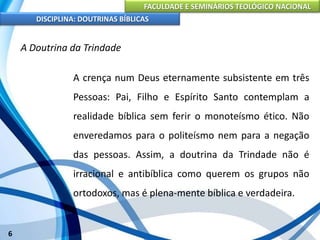 FACULDADE E SEMINÁRIOS TEOLÓGICO NACIONAL
DISCIPLINA: DOUTRINAS BÍBLICAS
6
A Doutrina da Trindade
A crença num Deus eternamente subsistente em três
Pessoas: Pai, Filho e Espírito Santo contemplam a
realidade bíblica sem ferir o monoteísmo ético. Não
enveredamos para o politeísmo nem para a negação
das pessoas. Assim, a doutrina da Trindade não é
irracional e antibíblica como querem os grupos não
ortodoxos, mas é plena-mente bíblica e verdadeira.
 