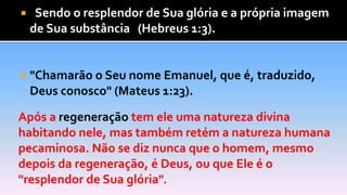 "Sendo o resplendor de Sua glória e a própria imagem
de Sua substância" (Hebreus 1:3).
 "Chamarão o Seu nome Emanuel, que é, traduzido,
Deus conosco" (Mateus 1:23).
Após a regeneração tem ele uma natureza divina
habitando nele, mas também retém a natureza humana
pecaminosa. Não se diz nunca que o homem, mesmo
depois da regeneração, é Deus, ou que Ele é o
"resplendor de Sua glória".
 