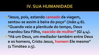  "Jesus, pois, estando cansado da viagem,
sentou-se assim à beira do poço" (João 4:6).
 "Quando veio a plenitude do tempo, Deus
mandou Seu Filho, nascido de mulher" (Gl 4:4).
 "Há um Deus, um mediador também entre Deus
e os homens, Cristo Jesus, homem Ele mesmo"
(1Timóteo 2:5).
 
