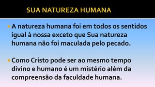  A natureza humana foi em todos os sentidos
igual à nossa exceto que Sua natureza
humana não foi maculada pelo pecado.
 Como Cristo pode ser ao mesmo tempo
divino e humano é um mistério além da
compreensão da faculdade humana.
 