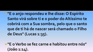  "E o anjo respondeu e lhe disse: O Espírito
Santo virá sobre ti e o poder do Altíssimo te
cobrirá com a Sua sombra, pelo que o santo
que de ti há de nascer será chamado o Filho
de Deus" (Lucas 1:35).
 "E oVerbo se fez carne e habitou entre nós"
(João 1:14).
 
