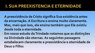  A preexistência de Cristo significa Sua existência antes
da encarnação. A Escritura o ensina muito claramente.
Mas, mais que isso, ela ensina também que Ele existiu
desde toda a eternidade.
 Em nosso estudo daTrindade notamos que as distinções
na Divindade são eternas. As seguintes passagens
estabelecem claramente a preexistência e eternidade de
Deus o Filho:
 