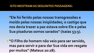  "Ele foi ferido pelas nossas transgressões e
moído pelas nossas iniqüidades; o castigo que
nos devia trazer a paz estava sobre Ele e pelas
Sua pisaduras somos sarados" (Isaías 53:5).
 "O Filho do homem não veio para ser servido,
mas para servir e para dar Sua vida em resgate
por muitos" (Mateus 20:28).
ISTO MOSTRAM AS SEGUINTES PASSAGENS:
 