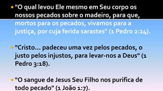  "O qual levou Ele mesmo em Seu corpo os
nossos pecados sobre o madeiro, para que,
mortos para os pecados, vivamos para a
justiça, por cuja ferida sarastes" (1 Pedro 2:24).
 "Cristo... padeceu uma vez pelos pecados, o
justo pelos injustos, para levar-nos a Deus" (1
Pedro 3:18).
 "O sangue de Jesus Seu Filho nos purifica de
todo pecado" (1 João 1:7).
 