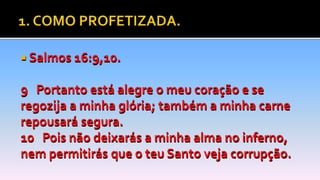  Salmos 16:9,10.
9 Portanto está alegre o meu coração e se
regozija a minha glória; também a minha carne
repousará segura.
10 Pois não deixarás a minha alma no inferno,
nem permitirás que o teu Santo veja corrupção.
 