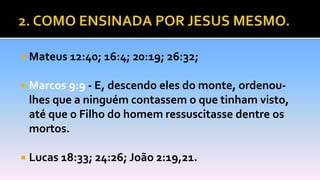  Mateus 12:40; 16:4; 20:19; 26:32;
 Marcos 9:9 - E, descendo eles do monte, ordenou-
lhes que a ninguém contassem o que tinham visto,
até que o Filho do homem ressuscitasse dentre os
mortos.
 Lucas 18:33; 24:26; João 2:19,21.
 