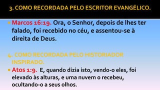 3. COMO RECORDADA PELO ESCRITOR EVANGÉLICO.
 Marcos 16:19. Ora, o Senhor, depois de lhes ter
falado, foi recebido no céu, e assentou-se à
direita de Deus.
4. COMO RECORDADA PELO HISTORIADOR
INSPIRADO.
 Atos 1:9. E, quando dizia isto, vendo-o eles, foi
elevado às alturas, e uma nuvem o recebeu,
ocultando-o a seus olhos.
 