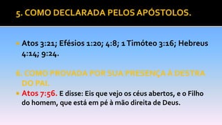 5. COMO DECLARADA PELOS APÓSTOLOS.
 Atos 3:21; Efésios 1:20; 4:8; 1Timóteo 3:16; Hebreus
4:14; 9:24.
6. COMO PROVADA POR SUA PRESENÇA À DESTRA
DO PAI.
 Atos 7:56. E disse: Eis que vejo os céus abertos, e o Filho
do homem, que está em pé à mão direita de Deus.
 