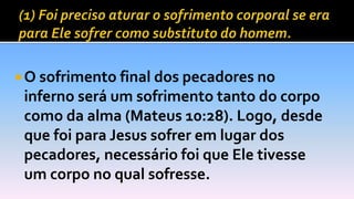  O sofrimento final dos pecadores no
inferno será um sofrimento tanto do corpo
como da alma (Mateus 10:28). Logo, desde
que foi para Jesus sofrer em lugar dos
pecadores, necessário foi que Ele tivesse
um corpo no qual sofresse.
 