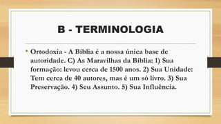 B - TERMINOLOGIA
• Ortodoxia - A Bíblia é a nossa única base de
autoridade. C) As Maravilhas da Bíblia: 1) Sua
formação: levou cerca de 1500 anos. 2) Sua Unidade:
Tem cerca de 40 autores, mas é um só livro. 3) Sua
Preservação. 4) Seu Assunto. 5) Sua Influência.
 