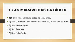 C) AS MARAVILHAS DA BÍBLIA
• 1) Sua formação: levou cerca de 1500 anos.
• 2) Sua Unidade: Tem cerca de 40 autores, mas é um só livro.
• 3) Sua Preservação.
• 4) Seu Assunto.
• 5) Sua Influência.
 