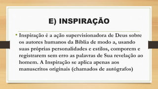 E) INSPIRAÇÃO
• Inspiração é a ação supervisionadora de Deus sobre
os autores humanos da Bíblia de modo a, usando
suas próprias personalidades e estilos, comporem e
registrarem sem erro as palavras de Sua revelação ao
homem. A Inspiração se aplica apenas aos
manuscritos originais (chamados de autógrafos)
 