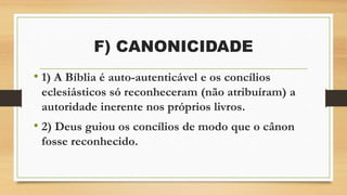 F) CANONICIDADE
• 1) A Bíblia é auto-autenticável e os concílios
eclesiásticos só reconheceram (não atribuíram) a
autoridade inerente nos próprios livros.
• 2) Deus guiou os concílios de modo que o cânon
fosse reconhecido.
 