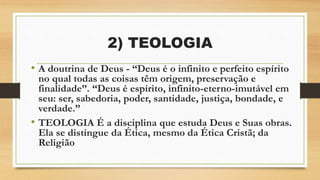 2) TEOLOGIA
• A doutrina de Deus - “Deus é o infinito e perfeito espírito
no qual todas as coisas têm origem, preservação e
finalidade”. “Deus é espírito, infinito-eterno-imutável em
seu: ser, sabedoria, poder, santidade, justiça, bondade, e
verdade.”
• TEOLOGIA É a disciplina que estuda Deus e Suas obras.
Ela se distingue da Ética, mesmo da Ética Cristã; da
Religião
 