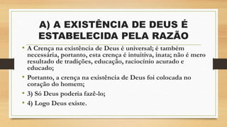 A) A EXISTÊNCIA DE DEUS É
ESTABELECIDA PELA RAZÃO
• A Crença na existência de Deus é universal; é também
necessária, portanto, esta crença é intuitiva, inata; não é mero
resultado de tradições, educação, raciocínio acurado e
educado;
• Portanto, a crença na existência de Deus foi colocada no
coração do homem;
• 3) Só Deus poderia fazê-lo;
• 4) Logo Deus existe.
 