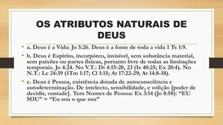 OS ATRIBUTOS NATURAIS DE
DEUS
• a. Deus é a Vida: Jo 5:26. Deus é a fonte de toda a vida 1 Ts 1:9.
• b. Deus é Espírito, incorpóreo, invisível, sem substância material,
sem paixões ou partes físicas, portanto livre de todas as limitações
temporais. Jo 4:24. No V.T.: Dt 4:15-20, 23 (Is 40:25; Ex 20:4). No
N.T.: Lc 24:39 (1Tm 1:17; Cl 1:15; At 17:22-29; At 14:8-18).
• c. Deus é Pessoa, existência dotada de autoconsciência e
autodeterminação. De intelecto, sensibilidade, e volição [poder de
decidir, vontade]. Tem Nomes de Pessoa: Ex 3:14 (Jo 8:58): “EU
SOU” = “Eu sou o que sou”
 