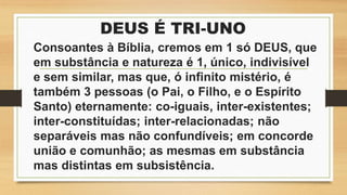 DEUS É TRI-UNO
Consoantes à Bíblia, cremos em 1 só DEUS, que
em substância e natureza é 1, único, indivisível
e sem similar, mas que, ó infinito mistério, é
também 3 pessoas (o Pai, o Filho, e o Espírito
Santo) eternamente: co-iguais, inter-existentes;
inter-constituídas; inter-relacionadas; não
separáveis mas não confundíveis; em concorde
união e comunhão; as mesmas em substância
mas distintas em subsistência.
 