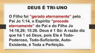 DEUS É TRI-UNO
O Filho foi “gerado eternamente” pelo
Pai Jo 1:14, o Espírito “procede
eternamente” do Pai e do Filho Jo
14:16,26; 15:26. Deus é 1 Só: A razão diz
que há 1 só Deus, pois Ele é Todo-
Poderoso, Todo-Suficiente, Auto-
Existente, é Toda a Perfeição.
 