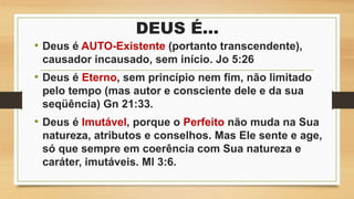 DEUS É...
• Deus é AUTO-Existente (portanto transcendente),
causador incausado, sem início. Jo 5:26
• Deus é Eterno, sem princípio nem fim, não limitado
pelo tempo (mas autor e consciente dele e da sua
seqüência) Gn 21:33.
• Deus é Imutável, porque o Perfeito não muda na Sua
natureza, atributos e conselhos. Mas Ele sente e age,
só que sempre em coerência com Sua natureza e
caráter, imutáveis. Ml 3:6.
 