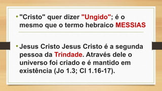 •"Cristo" quer dizer "Ungido"; é o
mesmo que o termo hebraico MESSIAS
•Jesus Cristo Jesus Cristo é a segunda
pessoa da Trindade. Através dele o
universo foi criado e é mantido em
existência (Jo 1.3; Cl 1.16-17).
 