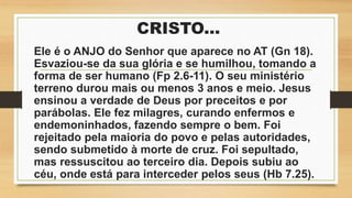 CRISTO...
Ele é o ANJO do Senhor que aparece no AT (Gn 18).
Esvaziou-se da sua glória e se humilhou, tomando a
forma de ser humano (Fp 2.6-11). O seu ministério
terreno durou mais ou menos 3 anos e meio. Jesus
ensinou a verdade de Deus por preceitos e por
parábolas. Ele fez milagres, curando enfermos e
endemoninhados, fazendo sempre o bem. Foi
rejeitado pela maioria do povo e pelas autoridades,
sendo submetido à morte de cruz. Foi sepultado,
mas ressuscitou ao terceiro dia. Depois subiu ao
céu, onde está para interceder pelos seus (Hb 7.25).
 