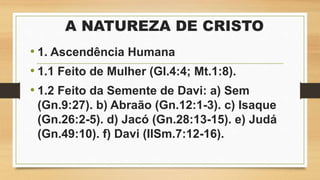 A NATUREZA DE CRISTO
• 1. Ascendência Humana
• 1.1 Feito de Mulher (Gl.4:4; Mt.1:8).
• 1.2 Feito da Semente de Davi: a) Sem
(Gn.9:27). b) Abraão (Gn.12:1-3). c) Isaque
(Gn.26:2-5). d) Jacó (Gn.28:13-15). e) Judá
(Gn.49:10). f) Davi (IISm.7:12-16).
 