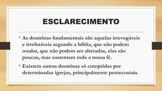 ESCLARECIMENTO
• As doutrinas fundamentais são aquelas irrevogáveis
e irrefutáveis segundo a bíblia, que não podem
mudar, que não podem ser alteradas, elas são
poucas, mas sustentam toda a nossa fé.
• Existem outras doutrinas só cumpridas por
determinadas igrejas, principalmente pentecostais.
 