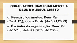 OBRAS ATRIBUÍDAS IGUALMENTE A
DEUS E A JESUS CRISTO
d. Ressuscitou mortos: Deus Pai
(Rm.4:17;), Jesus Cristo (Jo.5:21,28,29).
e. É o Autor da regeneração: Deus Pai
(IJo.5:18), Jesus Cristo (IJo.2:29).
 