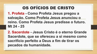 OS OFÍCIOS DE CRISTO
1. Profeta - Como Profeta Jesus pregou a
salvação. Como Profeta Jesus anunciou o
reino. Como Profeta Jesus predisse o futuro.
Mt 24 - 25
2. Sacerdote - Jesus Cristo é o eterno Grande
Sacerdote, que se ofereceu a si mesmo como
sacrifício perfeito a Deus a fim de tirar os
pecados da humanidade.
 