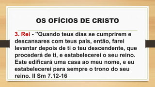 OS OFÍCIOS DE CRISTO
3. Rei - "Quando teus dias se cumprirem e
descansares com teus pais, então, farei
levantar depois de ti o teu descendente, que
procederá de ti, e estabelecerei o seu reino.
Este edificará uma casa ao meu nome, e eu
estabelecerei para sempre o trono do seu
reino. II Sm 7.12-16
 