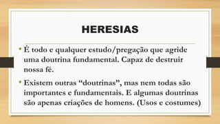 HERESIAS
• É todo e qualquer estudo/pregação que agride
uma doutrina fundamental. Capaz de destruir
nossa fé.
• Existem outras “doutrinas”, mas nem todas são
importantes e fundamentais. E algumas doutrinas
são apenas criações de homens. (Usos e costumes)
 
