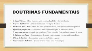 • O Deus Tri-uno – Deus é um só, em 3 pessoas. Pai, Filho e Espírito Santo.
• A queda do Homem – O homem não tem condições de salvar-se.
• A Salvação pela Graça – Deus nos salva por meio de Seu Filho Jesus que morreu por nós.
• A justificação pela Fé – O salvo em Cristo é justificado pela fé no Senhor Jesus.
• O novo nascimento – Aquele que recebeu a Cristo, possui o Espírito Santo, nasceu de novo.
• O Batismo em Água – Como símbolo da morte para o mundo e ressurreição para Deus.
• A Ceia do Senhor – A comunhão no corpo de Cristo, a igreja.
• A ressurreição de Cristo – Jesus está vivo! Vive e reina para sempre.
DOUTRINAS FUNDAMENTAIS
 
