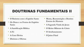 • O Batismo com o Espírito Santo
• Os Dons e os Frutos do Espírito
Santo
• A Santificação Bíblica
• A Fé
• A Cura Divina
• Dízimos e Ofertas
DOUTRINAS FUNDAMENTAIS II
• Morte, Ressurreição e Destino
Eterno do Homem
• A Segunda Vinda de Jesus
• O Reino Milenar de Cristo
• O Arrebatamento
• O Juízo Final
 