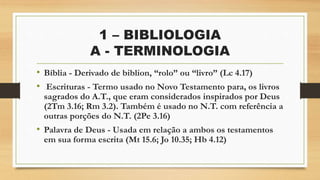 1 – BIBLIOLOGIA
A - TERMINOLOGIA
• Bíblia - Derivado de biblion, “rolo” ou “livro” (Lc 4.17)
• Escrituras - Termo usado no Novo Testamento para, os livros
sagrados do A.T., que eram considerados inspirados por Deus
(2Tm 3.16; Rm 3.2). Também é usado no N.T. com referência a
outras porções do N.T. (2Pe 3.16)
• Palavra de Deus - Usada em relação a ambos os testamentos
em sua forma escrita (Mt 15.6; Jo 10.35; Hb 4.12)
 