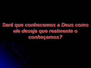 Será que conhecemos a Deus como
ele deseja que realmente o
conheçamos?
 