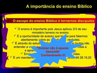 A importância do ensino Bíblico
A importância do ensino Bíblico
 O ensino é importante pois Jesus aplicou 2/3 de seu
O ensino é importante pois Jesus aplicou 2/3 de seu
ministério terreno no ensino.
ministério terreno no ensino.
 É a oportunidade de acesso que temos para falarmos
É a oportunidade de acesso que temos para falarmos
abertamente sobre as + profundas verdades.
abertamente sobre as + profundas verdades.
 É através do estudo da Palavra de Deus que muitos irão
É através do estudo da Palavra de Deus que muitos irão
entender a verdadeira vontade de Deus p/ suas vidas e
entender a verdadeira vontade de Deus p/ suas vidas e
e aprenderão inclusive como cumpri-la.
e aprenderão inclusive como cumpri-la.
 Ensinar é acima de tudo transformar vidas.
Ensinar é acima de tudo transformar vidas.
 É um mandamento Bíblico ordenado por Jesus Mt 28.19,20
É um mandamento Bíblico ordenado por Jesus Mt 28.19,20
O escopo do ensino Bíblico é tornarnos discípulos
O escopo do ensino Bíblico é tornarnos discípulos
“
“Ensinar não é apenas
Ensinar não é apenas
transmitir
transmitir
Conhecimento !!!
Conhecimento !!!
 
